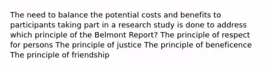 The need to balance the potential costs and benefits to participants taking part in a research study is done to address which principle of the Belmont Report? The principle of respect for persons The principle of justice The principle of beneficence The principle of friendship