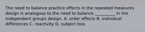 The need to balance practice effects in the repeated measures design is analogous to the need to balance __________ in the independent groups design. A. order effects B. individual differences C. reactivity D. subject loss