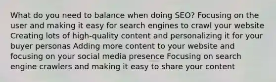 What do you need to balance when doing SEO? Focusing on the user and making it easy for search engines to crawl your website Creating lots of high-quality content and personalizing it for your buyer personas Adding more content to your website and focusing on your social media presence Focusing on search engine crawlers and making it easy to share your content