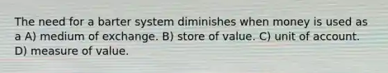 The need for a barter system diminishes when money is used as a A) medium of exchange. B) store of value. C) unit of account. D) measure of value.