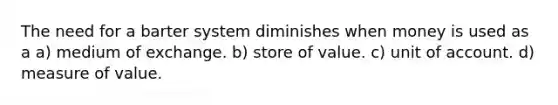 The need for a barter system diminishes when money is used as a a) medium of exchange. b) store of value. c) unit of account. d) measure of value.