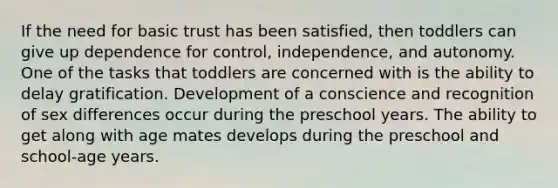 If the need for basic trust has been satisfied, then toddlers can give up dependence for control, independence, and autonomy. One of the tasks that toddlers are concerned with is the ability to delay gratification. Development of a conscience and recognition of sex differences occur during the preschool years. The ability to get along with age mates develops during the preschool and school-age years.