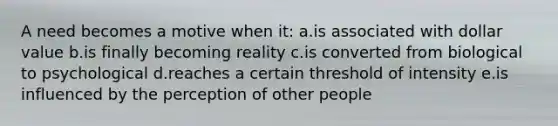 A need becomes a motive when it: a.is associated with dollar value b.is finally becoming reality c.is converted from biological to psychological d.reaches a certain threshold of intensity e.is influenced by the perception of other people