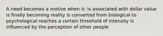 A need becomes a motive when it: is associated with dollar value is finally becoming reality is converted from biological to psychological reaches a certain threshold of intensity is influenced by the perception of other people