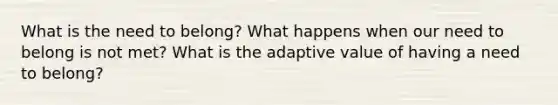 What is the need to belong? What happens when our need to belong is not met? What is the adaptive value of having a need to belong?