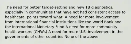 The need for better target-setting and new TB diagnostics, especially in communities that have not had consistent access to healthcare, points toward what: A need for more involvement from international financial institutions like the World Bank and the International Monetary Fund A need for more community health workers (CHWs) A need for more U.S. involvement in the governments of other countries None of the above