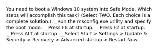 You need to boot a Windows 10 system into Safe Mode. Which steps will accomplish this task? (Select TWO. Each choice is a complete solution.) __Run the msconfig.exe utility and specify the boot mode. __Press F8 at startup. __Press F2 at startup. __Press ALT at startup. __Select Start > Settings > Update & Security > Recovery > Advanced startup > Restart Now.