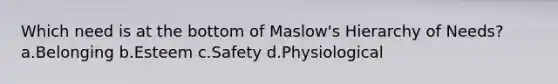 Which need is at the bottom of Maslow's Hierarchy of Needs? a.Belonging b.Esteem c.Safety d.Physiological