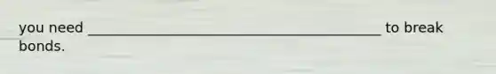 you need __________________________________________ to break bonds.