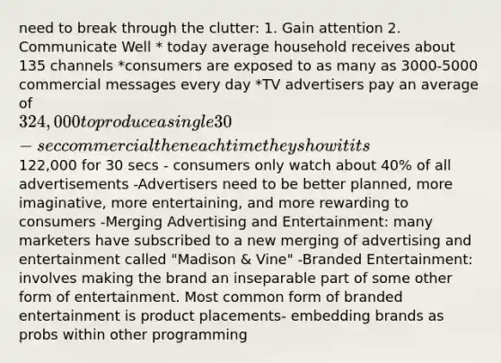 need to break through the clutter: 1. Gain attention 2. Communicate Well * today average household receives about 135 channels *consumers are exposed to as many as 3000-5000 commercial messages every day *TV advertisers pay an average of 324,000 to produce a single 30-sec commercial then each time they show it its122,000 for 30 secs - consumers only watch about 40% of all advertisements -Advertisers need to be better planned, more imaginative, more entertaining, and more rewarding to consumers -Merging Advertising and Entertainment: many marketers have subscribed to a new merging of advertising and entertainment called "Madison & Vine" -Branded Entertainment: involves making the brand an inseparable part of some other form of entertainment. Most common form of branded entertainment is product placements- embedding brands as probs within other programming