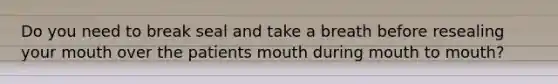 Do you need to break seal and take a breath before resealing your mouth over the patients mouth during mouth to mouth?