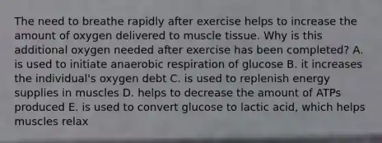 The need to breathe rapidly after exercise helps to increase the amount of oxygen delivered to <a href='https://www.questionai.com/knowledge/kMDq0yZc0j-muscle-tissue' class='anchor-knowledge'>muscle tissue</a>. Why is this additional oxygen needed after exercise has been completed? A. is used to initiate an<a href='https://www.questionai.com/knowledge/kyxGdbadrV-aerobic-respiration' class='anchor-knowledge'>aerobic respiration</a> of glucose B. it increases the individual's oxygen debt C. is used to replenish energy supplies in muscles D. helps to decrease the amount of ATPs produced E. is used to convert glucose to lactic acid, which helps muscles relax