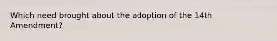 Which need brought about the adoption of the 14th Amendment?