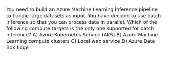 You need to build an Azure Machine Learning inference pipeline to handle large datasets as input. You have decided to use batch inference so that you can process data in parallel. Which of the following compute targets is the only one supported for batch inference? A) Azure Kubernetes Service (AKS) B) Azure Machine Learning compute clusters C) Local web service D) Azure Data Box Edge