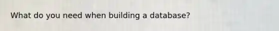 What do you need when building a database?
