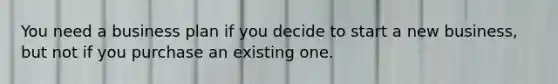 You need a business plan if you decide to start a new business, but not if you purchase an existing one.
