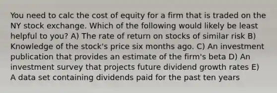 You need to calc the cost of equity for a firm that is traded on the NY stock exchange. Which of the following would likely be least helpful to you? A) The rate of return on stocks of similar risk B) Knowledge of the stock's price six months ago. C) An investment publication that provides an estimate of the firm's beta D) An investment survey that projects future dividend growth rates E) A data set containing dividends paid for the past ten years