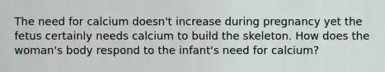 The need for calcium doesn't increase during pregnancy yet the fetus certainly needs calcium to build the skeleton. How does the woman's body respond to the infant's need for calcium?