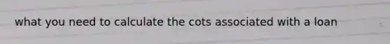 what you need to calculate the cots associated with a loan