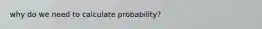 why do we need to calculate probability?