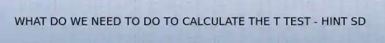 WHAT DO WE NEED TO DO TO CALCULATE THE T TEST - HINT SD