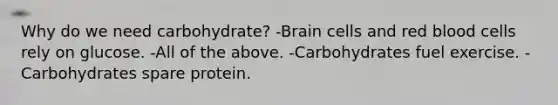 Why do we need carbohydrate? -Brain cells and red blood cells rely on glucose. -All of the above. -Carbohydrates fuel exercise. -Carbohydrates spare protein.