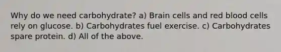 Why do we need carbohydrate? a) Brain cells and red blood cells rely on glucose. b) Carbohydrates fuel exercise. c) Carbohydrates spare protein. d) All of the above.