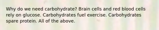 Why do we need carbohydrate? Brain cells and red blood cells rely on glucose. Carbohydrates fuel exercise. Carbohydrates spare protein. All of the above.