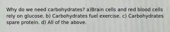 Why do we need carbohydrates? a)Brain cells and red blood cells rely on glucose. b) Carbohydrates fuel exercise. c) Carbohydrates spare protein. d) All of the above.