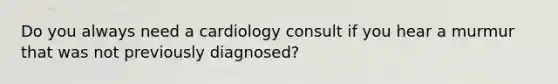 Do you always need a cardiology consult if you hear a murmur that was not previously diagnosed?