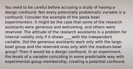 You need to be careful before accusing a study of having a design confound. Not every potentially problematic variable is a confound. Consider the example of the pasta bowl experimenters. It might be the case that some of the research assistants were generous and welcoming, and others were reserved. The attitude of the research assistants is a problem for internal validity only if it shows ____with the independent variable. Did the generous assistants work only with the large-bowl group and the reserved ones only with the medium-bowl group? Then it would be a design confound. In an experiment, the levels of a variable coinciding in some predictable way with experimental group membership, creating a potential confound.