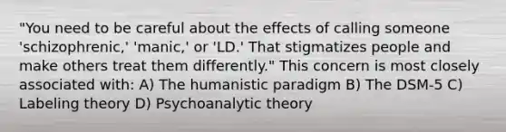 "You need to be careful about the effects of calling someone 'schizophrenic,' 'manic,' or 'LD.' That stigmatizes people and make others treat them differently." This concern is most closely associated with: A) The humanistic paradigm B) The DSM-5 C) Labeling theory D) Psychoanalytic theory