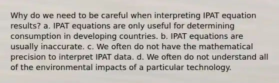 Why do we need to be careful when interpreting IPAT equation results? a. IPAT equations are only useful for determining consumption in developing countries. b. IPAT equations are usually inaccurate. c. We often do not have the mathematical precision to interpret IPAT data. d. We often do not understand all of the environmental impacts of a particular technology.