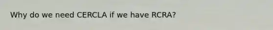 Why do we need CERCLA if we have RCRA?