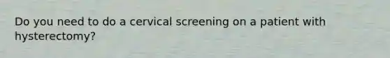 Do you need to do a cervical screening on a patient with hysterectomy?