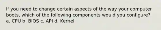 If you need to change certain aspects of the way your computer boots, which of the following components would you configure? a. CPU b. BIOS c. API d. Kernel