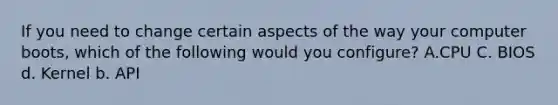 If you need to change certain aspects of the way your computer boots, which of the following would you configure? A.CPU C. BIOS d. Kernel b. API