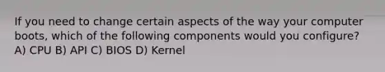 If you need to change certain aspects of the way your computer boots, which of the following components would you configure? A) CPU B) API C) BIOS D) Kernel