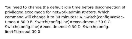 You need to change the default idle time before disconnection of privileged exec mode for network administrators. Which command will change it to 30 minutes? A. Switch(config)#exec-timeout 30 0 B. Switch(config-line)#exec-timeout 30 0 C. Switch(config-line)#exec-timeout 0 30 D. Switch(config-line)#timeout 30 0