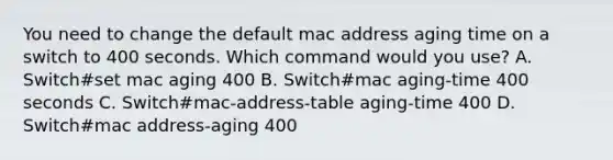 You need to change the default mac address aging time on a switch to 400 seconds. Which command would you use? A. Switch#set mac aging 400 B. Switch#mac aging-time 400 seconds C. Switch#mac-address-table aging-time 400 D. Switch#mac address-aging 400