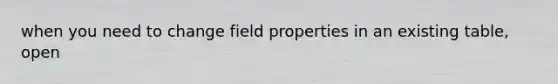 when you need to change field properties in an existing table, open