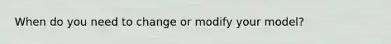 When do you need to change or modify your model?