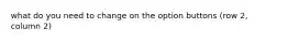 what do you need to change on the option buttons (row 2, column 2)