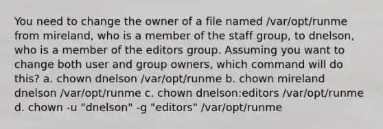 You need to change the owner of a file named /var/opt/runme from mireland, who is a member of the staff group, to dnelson, who is a member of the editors group. Assuming you want to change both user and group owners, which command will do this? a. chown dnelson /var/opt/runme b. chown mireland dnelson /var/opt/runme c. chown dnelson:editors /var/opt/runme d. chown -u "dnelson" -g "editors" /var/opt/runme