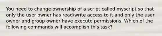 You need to change ownership of a script called myscript so that only the user owner has read/write access to it and only the user owner and group owner have execute permissions. Which of the following commands will accomplish this task?