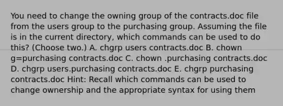 You need to change the owning group of the contracts.doc file from the users group to the purchasing group. Assuming the file is in the current directory, which commands can be used to do this? (Choose two.) A. chgrp users contracts.doc B. chown g=purchasing contracts.doc C. chown .purchasing contracts.doc D. chgrp users.purchasing contracts.doc E. chgrp purchasing contracts.doc Hint: Recall which commands can be used to change ownership and the appropriate syntax for using them