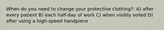 When do you need to change your protective clothing?: A) after every patient B) each half-day of work C) when visibly soiled D) after using a high-speed handpiece