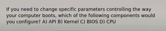 If you need to change specific parameters controlling the way your computer boots, which of the following components would you configure? A) API B) Kernel C) BIOS D) CPU