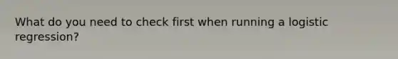 What do you need to check first when running a logistic regression?