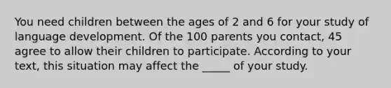 You need children between the ages of 2 and 6 for your study of language development. Of the 100 parents you contact, 45 agree to allow their children to participate. According to your text, this situation may affect the _____ of your study.